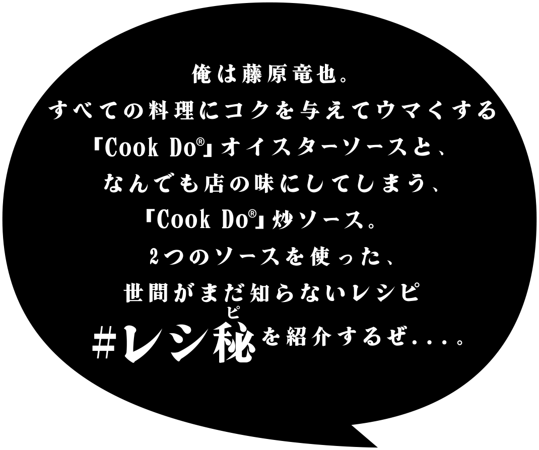 俺は藤原竜也。すべての料理にコクを与えてウマくする「Ｃｏｏｋ Ｄｏ®」オイスターソースと、なんでも店の味にしてしまう、「Ｃｏｏｋ Ｄｏ®」炒ソース。2つのソースを使った、世間がまだ知らないレシピ#レシ秘を紹介するぜ．．．