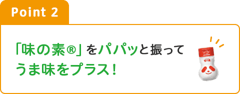 Point2 「味の素®」をパパッと振ってうま味をプラス！