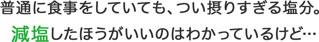 普通に食事をしていても、つい摂りすぎる塩分。減塩したほうがいいのは わかっているけど…