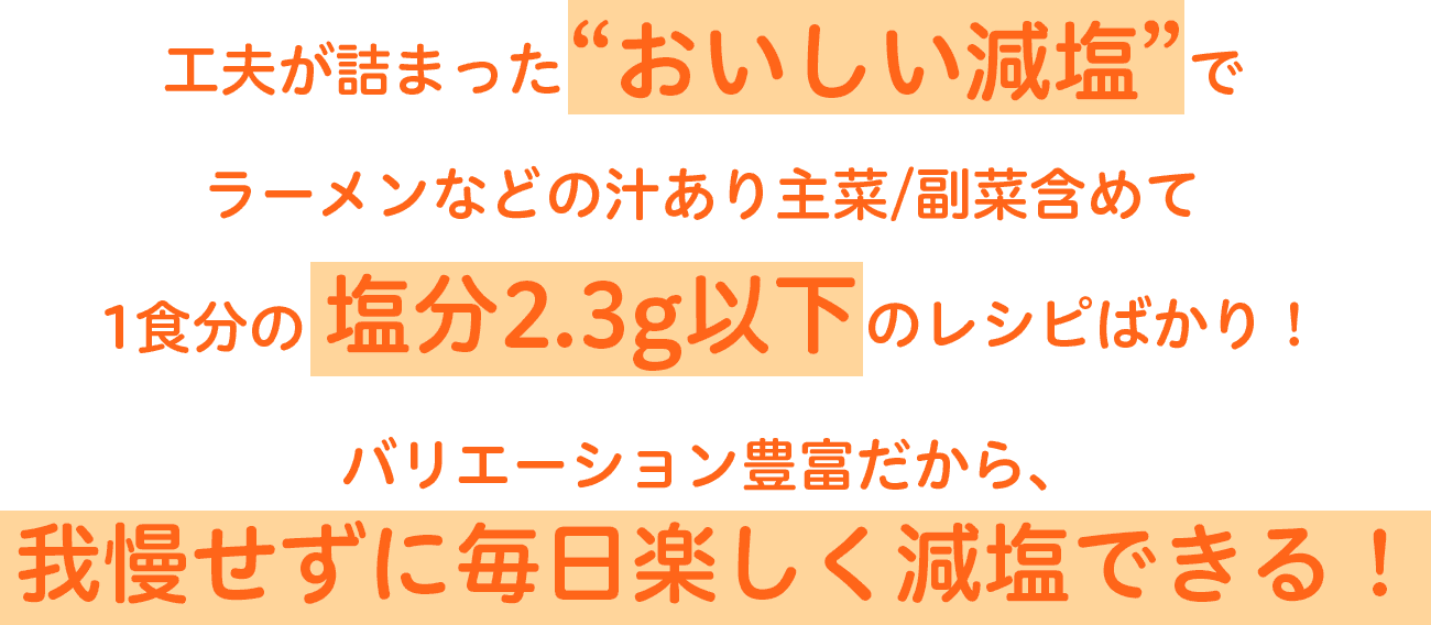 工夫が詰まった“おいしい減塩”でラーメンなどの汁あり主菜/副菜含めて1食分の塩分2.3g以下のレシピばかり！バリエーション豊富だから、我慢せずに毎日楽しく減塩できる！
