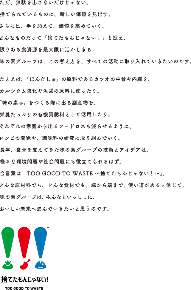 ただ、無駄を出さないだけじゃない。捨てられているものに、新しい価値を見出す。さらには、手を加えて、価値を高めていく。どんなものだって「捨てたもんじゃない！」と捉え、限りある食資源を最大限に活かしきる。味の素グループは、この考え方を、すべての活動に取り入れていきたいのです。 例えば「ほんだし®︎」の原料であるカツオの中骨や内臓を、カルシウム強化や魚醤の原料に使ったり。「味の素®︎」をつくる際に出る副産物を、栄養たっぷりの有機質肥料として活用したり。それぞれの家庭から出るフードロスも減らせるように、レシピの開発や、調味料の研究に取り組んでいく。長年、食卓を支えてきた味の素グループの技術とアイデアは、様々な環境問題や社会問題にも役立てられるはず。合言葉は「TOO GOOD TO Waste 〜捨てたもんじゃない！〜」。どんな原材料でも、どんな食材でも、端から端まで、使い道があると信じて。味の素グループは、みんなといっしょに、おいしい未来へ進んでいきたいと思うのです。