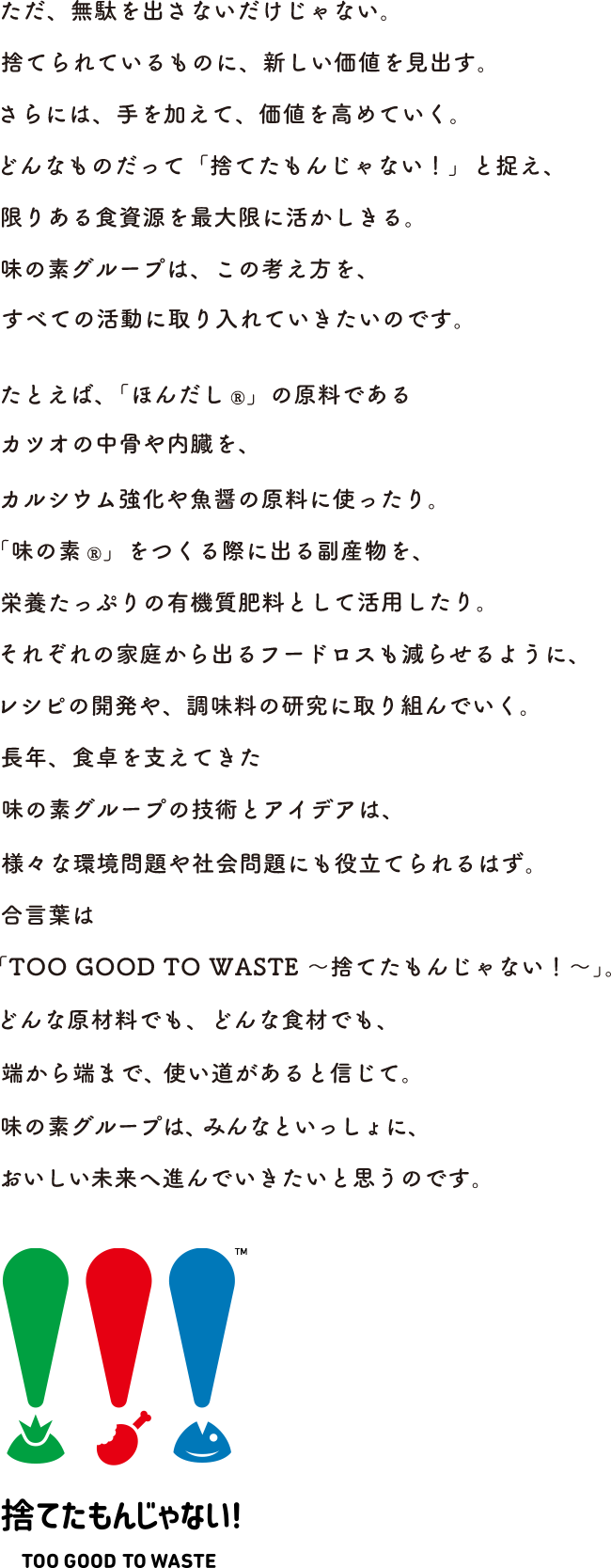 ただ、無駄を出さないだけじゃない。捨てられているものに、新しい価値を見出す。さらには、手を加えて、価値を高めていく。どんなものだって「捨てたもんじゃない！」と捉え、限りある食資源を最大限に活かしきる。味の素グループは、この考え方を、すべての活動に取り入れていきたいのです。 例えば「ほんだし®︎」の原料であるカツオの中骨や内臓を、カルシウム強化や魚醤の原料に使ったり。「味の素®︎」をつくる際に出る副産物を、栄養たっぷりの有機質肥料として活用したり。それぞれの家庭から出るフードロスも減らせるように、レシピの開発や、調味料の研究に取り組んでいく。長年、食卓を支えてきた味の素グループの技術とアイデアは、様々な環境問題や社会問題にも役立てられるはず。合言葉は「TOO GOOD TO Waste 〜捨てたもんじゃない！〜」。どんな原材料でも、どんな食材でも、端から端まで、使い道があると信じて。味の素グループは、みんなといっしょに、おいしい未来へ進んでいきたいと思うのです。