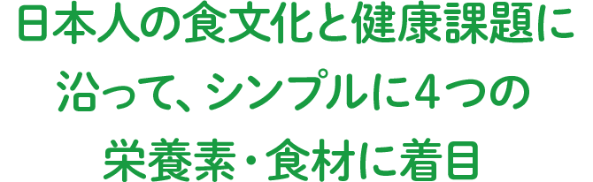 日本人の食文化と健康課題に沿って、シンプルに4つの栄養素・食材に着目