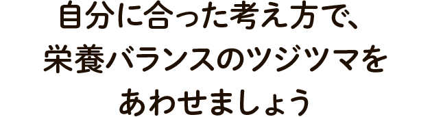 自分に合った考え方で、栄養バランスのツジツマをあわせましょう
