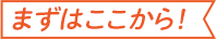 まずはここから!