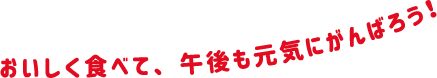 おいしく食べて、午後も元気にがんばろう！