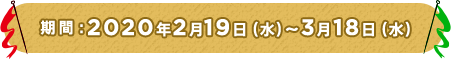 期間：2020年2月19日水曜日から3月18日水曜日まで
