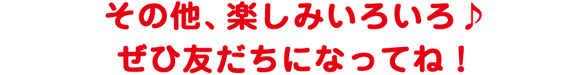 その他、楽しみいろいろ♪ ぜひ友だちになってね!