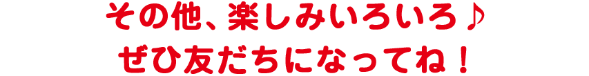 その他、楽しみいろいろ♪　ぜひ友だちになってね！