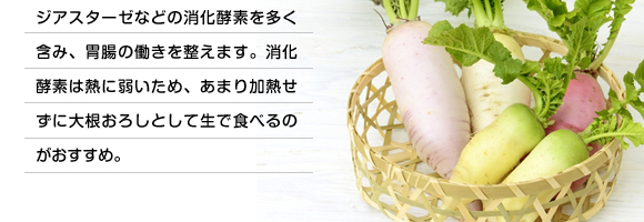 ジアスターゼなどの消化酵素を多く含み、胃腸の働きを整えます。消化酵素は熱に弱いため、あまり加熱せずに大根おろしとして生で食べるのがおすすめ。