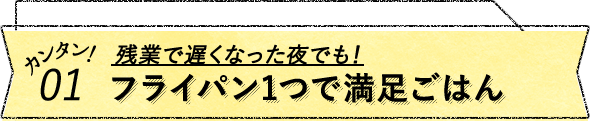 カンタン！01 残業位で遅くなった夜でも！フライパン1つで満足ごはん