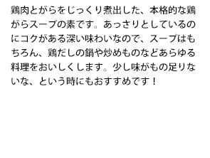 鶏肉とがらをじっくり煮出した、本格的な鶏がらスープの素です。あっさりとしているのにコクがある深い味わいなので、スープはもちろん、鶏だしの鍋や炒めものなどあらゆる料理をおいしくします。少し味がもの足りないな、という時にもおすすめです！