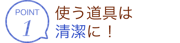 POINT1 使う道具は清潔に！