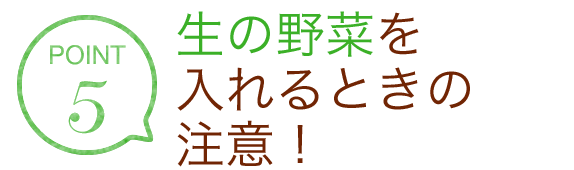 POINT5 生の野菜を入れるときの注意！