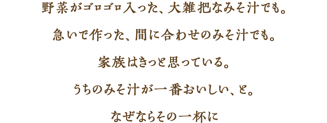 野菜がゴロゴロ入った、大雑把なみそ汁でも。急いで作った、間に合わせのみそ汁でも。家族はきっと思っている。うちのみそ汁が一番おいしい、と。なぜならその一杯に
