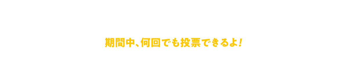期間中、何回でも投票できるよ！ 