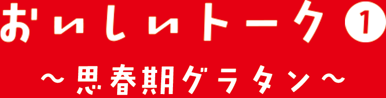 おいしいトーク① 思春期グラタン