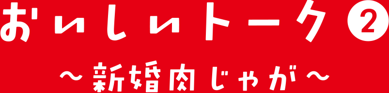おいしいトーク② 新婚肉じゃが