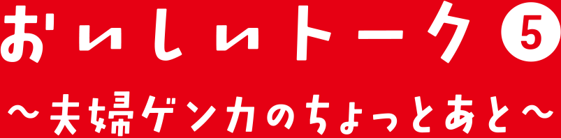 おいしいトーク⑤ 夫婦ゲンカのちょっとあと