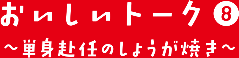 おいしいトーク⑧ 単身赴任のじょうが焼き