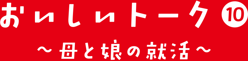 おいしいトーク⑩ 母と娘の就活