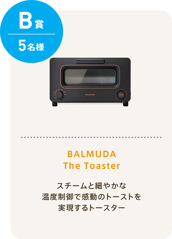 B賞 5名様 BALMUDA The Toaster バルミューダだけのスチームテクノロジーと完璧な温度制御で最高の香りと食感を実現！