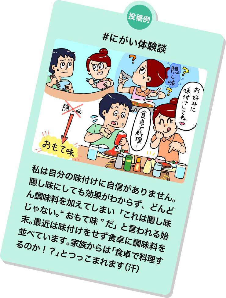 投稿例 #にがい体験談 私は自分の味付けに自信がありません。隠し味にしても効果がわからず、どんどん調味料を加えてしまい「これは隠し味じゃない。“おもて味”だ」と言われる始末。最近は味付けをせず食卓に調味料を並べています。家族からは「食卓で料理するのか!?」とつっこまれます(汗)