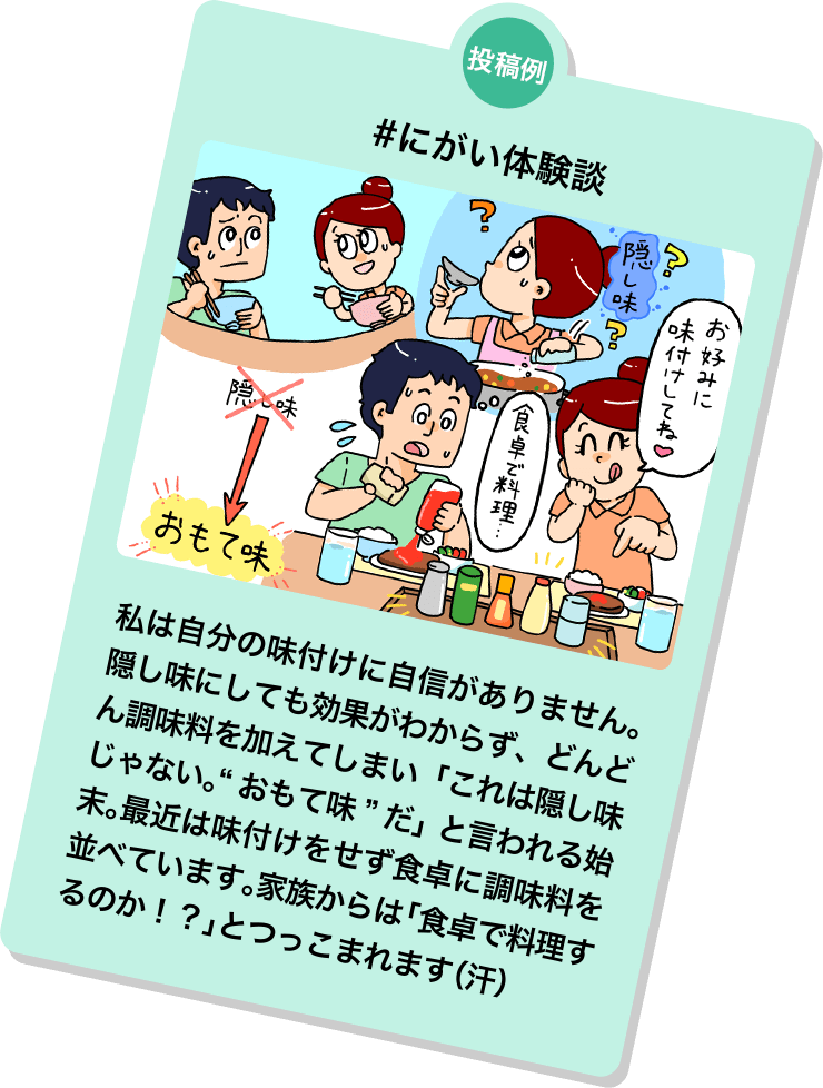 投稿例 #にがい体験談 私は自分の味付けに自信がありません。隠し味にしても効果がわからず、どんどん調味料を加えてしまい「これは隠し味じゃない。“おもて味”だ」と言われる始末。最近は味付けをせず食卓に調味料を並べています。家族からは「食卓で料理するのか！？」とつっこまれます（汗）