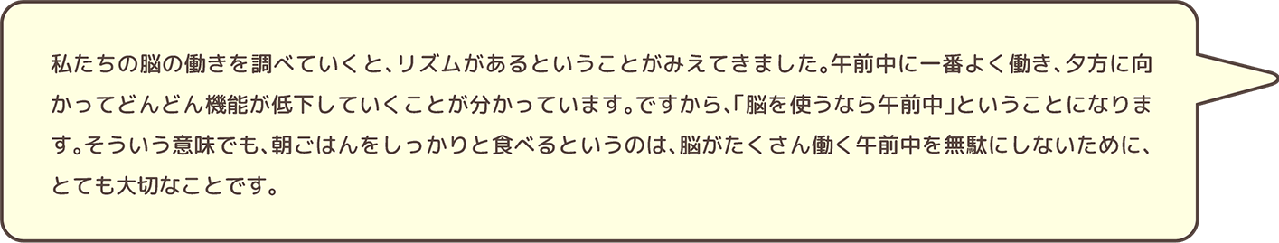 私たちの脳の働きを調べていくと、リズムがあるということがみえてきました。午前中に一番よく働き、夕方に向かってどんどん機能が低下していくことが分かっています。ですから、「脳を使うなら午前中」ということになります。そういう意味でも、朝ごはんをしっかりと食べるというのは、脳がたくさん働く午前中を無駄にしないために、とても大切なことです。