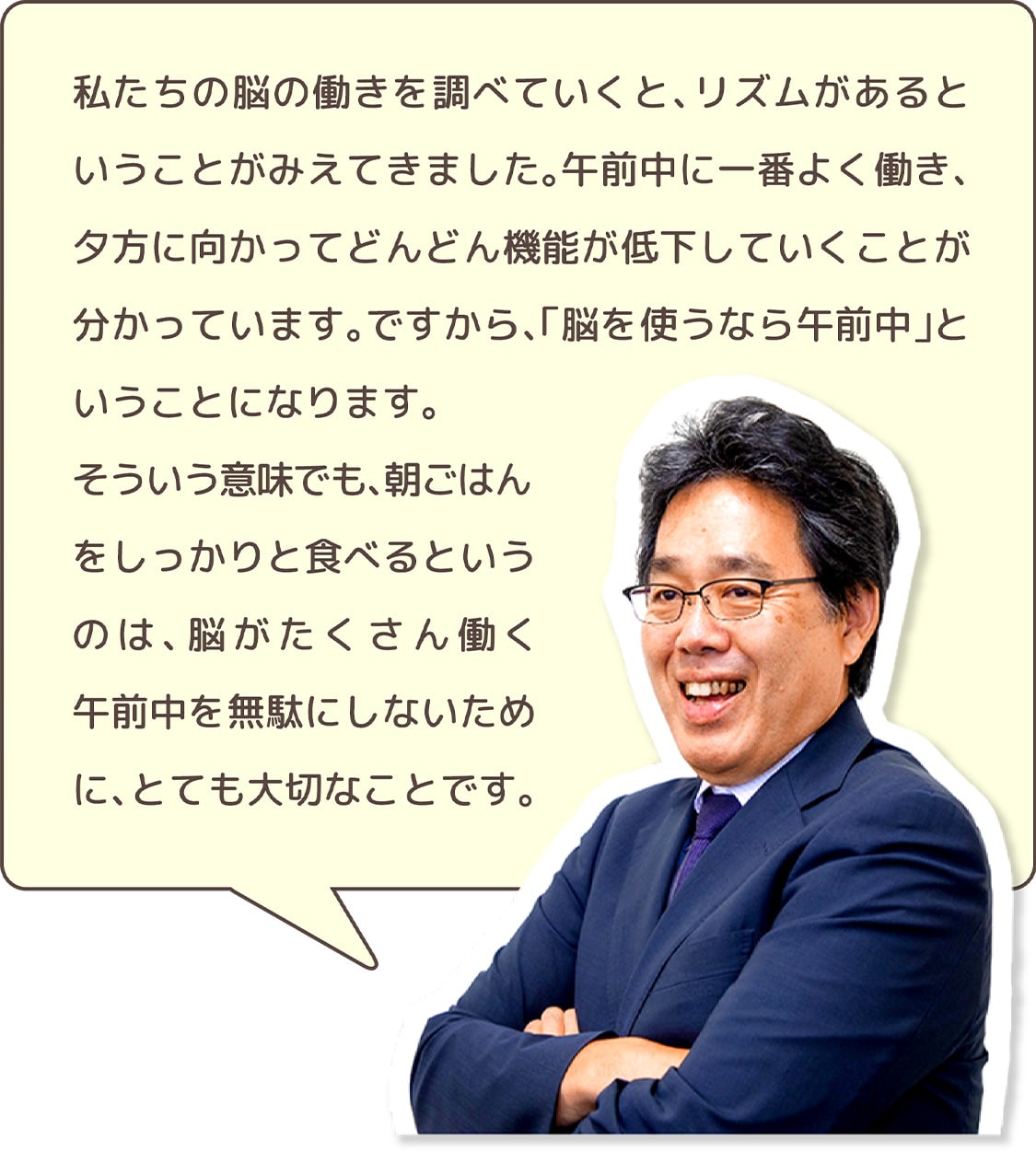 私たちの脳の働きを調べていくと、リズムがあるということがみえてきました。午前中に一番よく働き、夕方に向かってどんどん機能が低下していくことが分かっています。ですから、「脳を使うなら午前中」ということになります。そういう意味でも、朝ごはんをしっかりと食べるというのは、脳がたくさん働く午前中を無駄にしないために、とても大切なことです。