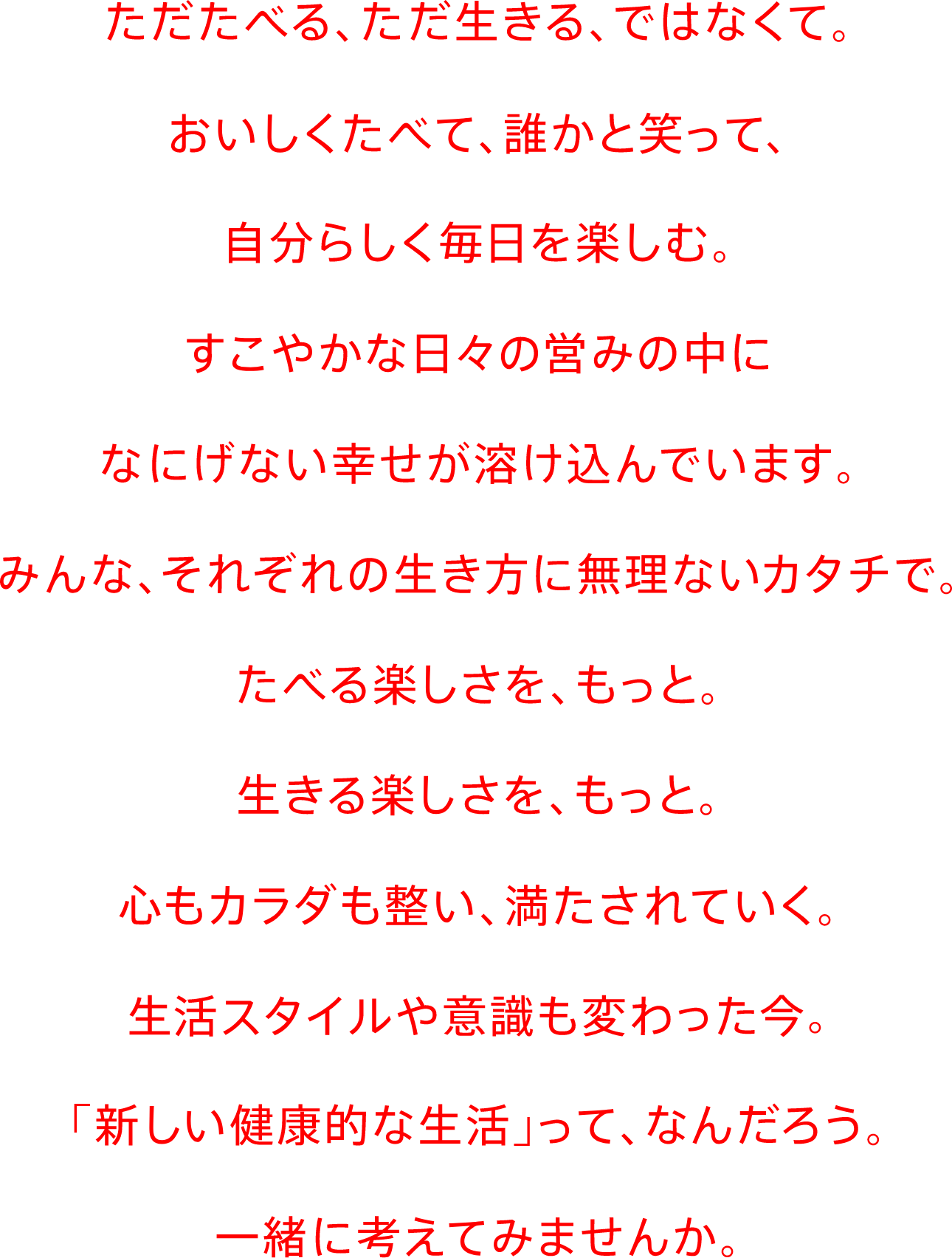 ただたべる、ただ生きる、ではなくて、おいしくたべて、誰かと笑って、自分らしく毎日を楽しむ。すこやかな日々の営みの中になにげない幸せが溶け込んでいます。みんな、それぞれの生き方に無理ないカタチで。たべる楽しさを、もっと。生きる楽しさを、もっと。心もカラダも整い、満たされていく。生活スタイルや意識も変わった今。「新しい健康的な生活」って、なんだろう。一緒に考えてみませんか。