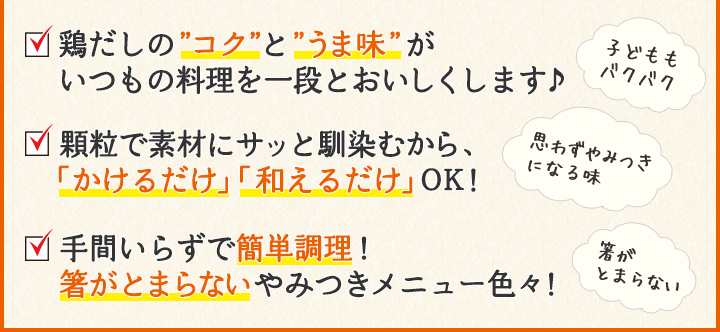 鶏だしの”コク”と”うま味”がいつもの料理を一段とおいしくします♪顆粒で素材にサッと馴染むから、「かけるだけ」「和えるだけ」ＯＫ！手間いらずで簡単調理！箸がとまらないやみつきメニュー色々！